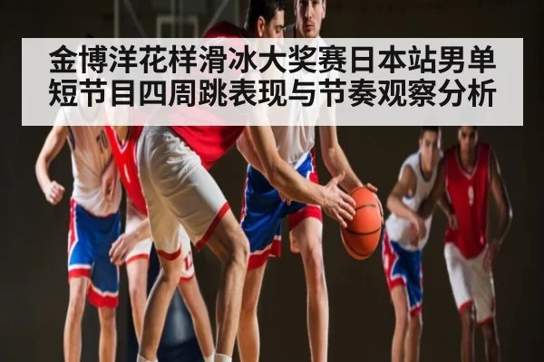 金博洋花样滑冰大奖赛日本站男单短节目四周跳表现与节奏观察分析